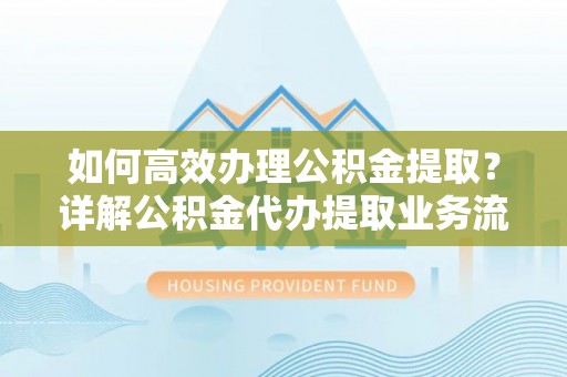 靖西如何高效办理公积金提取？详解公积金代办提取业务流程与优势