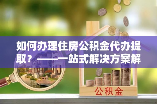 靖西如何办理住房公积金代办提取？——一站式解决方案解析