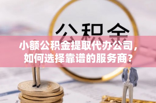 靖西小额公积金提取代办公司，如何选择靠谱的服务商？