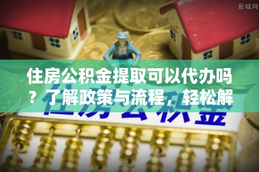 靖西住房公积金提取可以代办吗？了解政策与流程，轻松解决你的疑问