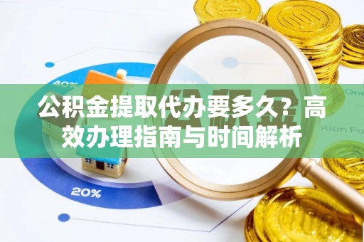 靖西公积金提取代办要多久？高效办理指南与时间解析