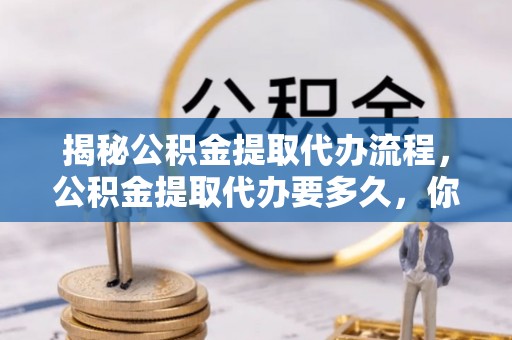 靖西揭秘公积金提取代办流程，公积金提取代办要多久，你真的了解吗？