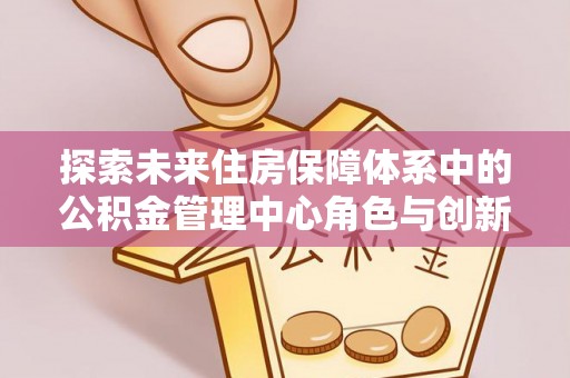 靖西探索未来住房保障体系中的公积金管理中心角色与创新