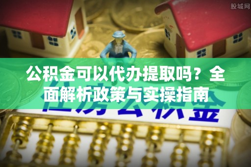靖西公积金可以代办提取吗？全面解析政策与实操指南