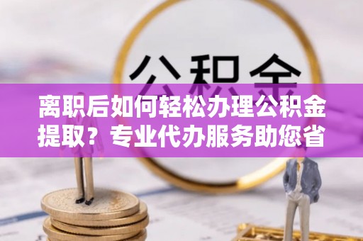 靖西离职后如何轻松办理公积金提取？专业代办服务助您省心省力