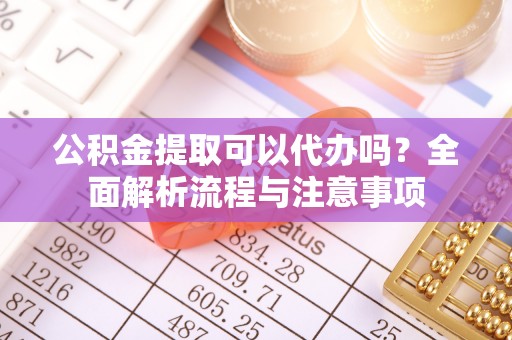 靖西公积金提取可以代办吗？全面解析流程与注意事项