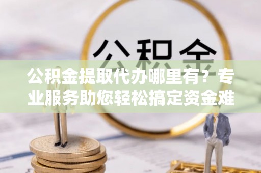 靖西公积金提取代办哪里有？专业服务助您轻松搞定资金难题