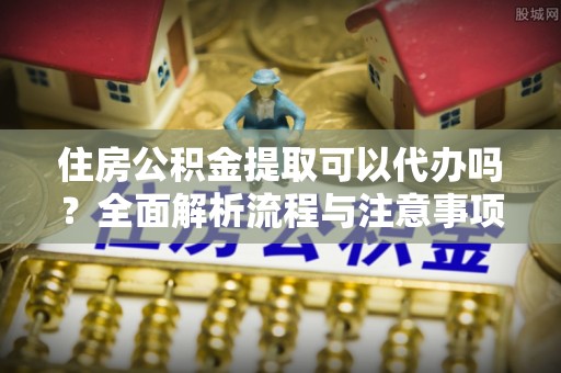 靖西住房公积金提取可以代办吗？全面解析流程与注意事项
