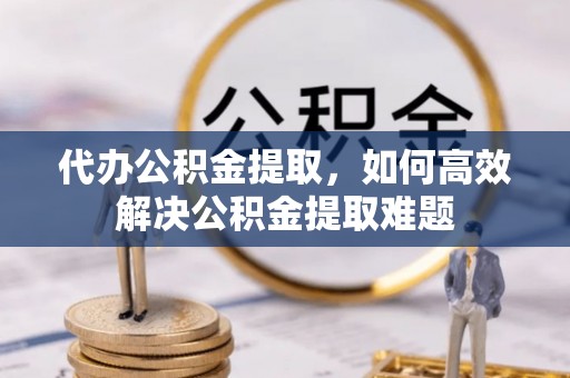靖西代办公积金提取，如何高效解决公积金提取难题